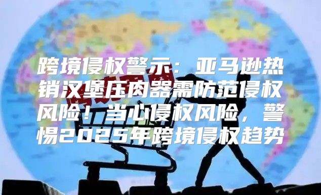跨境侵权警示：亚马逊热销汉堡压肉器需防范侵权风险！当心侵权风险，警惕2025年跨境侵权趋势