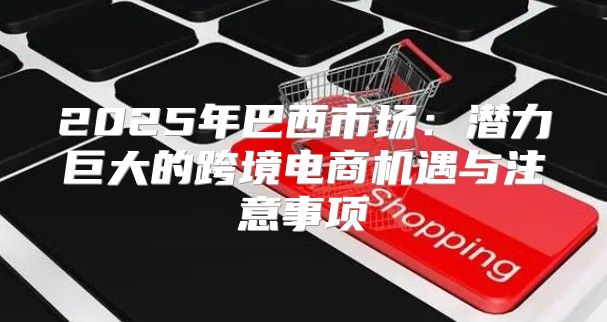 2025年巴西市场：潜力巨大的跨境电商机遇与注意事项