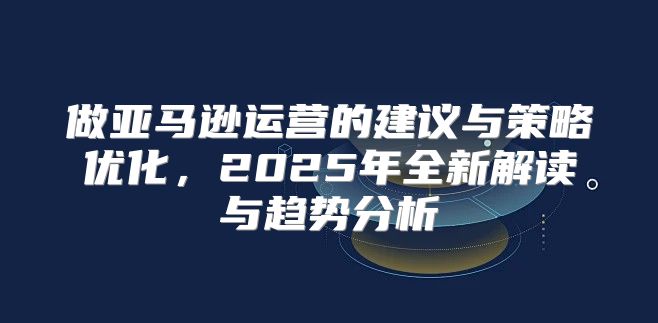 做亚马逊运营的建议与策略优化，2025年全新解读与趋势分析