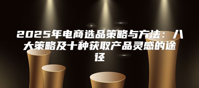 2025年电商选品策略与方法：八大策略及十种获取产品灵感的途径