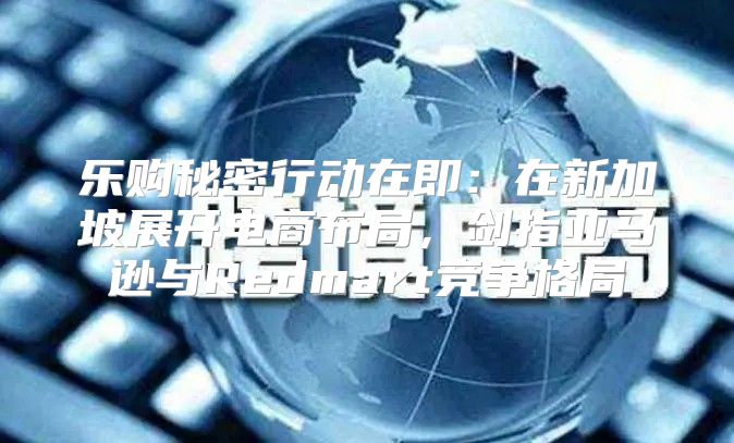 乐购秘密行动在即：在新加坡展开电商布局，剑指亚马逊与Redmart竞争格局