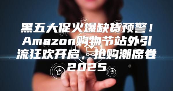 黑五大促火爆缺货预警！Amazon购物节站外引流狂欢开启，抢购潮席卷2025