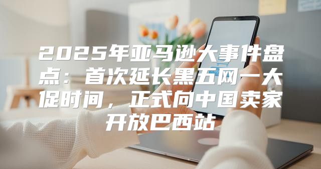 2025年亚马逊大事件盘点：首次延长黑五网一大促时间，正式向中国卖家开放巴西站