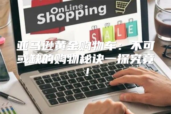 亚马逊黄金购物车：不可或缺的购物秘诀一探究竟！