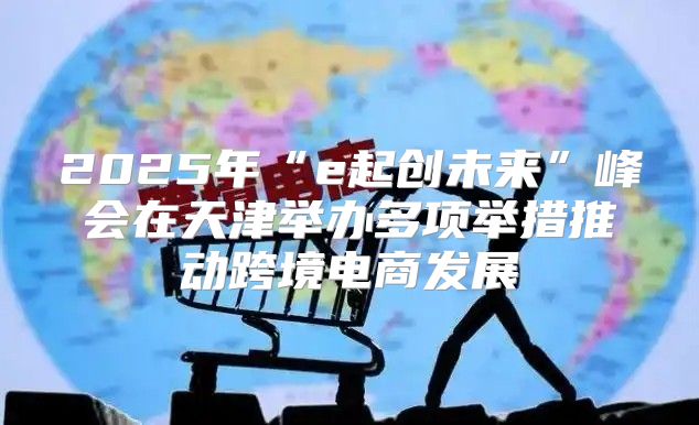 2025年“e起创未来”峰会在天津举办多项举措推动跨境电商发展