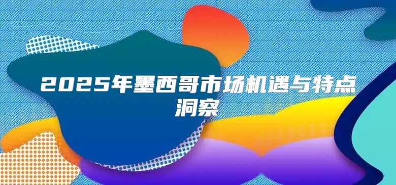 2025年墨西哥市场机遇与特点洞察