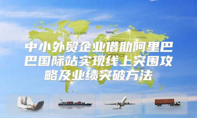 中小外贸企业借助阿里巴巴国际站实现线上突围攻略及业绩突破方法