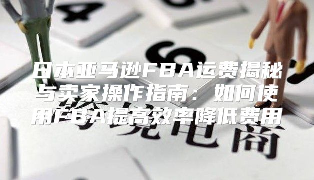 日本亚马逊FBA运费揭秘与卖家操作指南：如何使用FBA提高效率降低费用