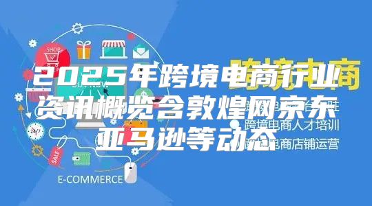 2025年跨境电商行业资讯概览含敦煌网京东亚马逊等动态