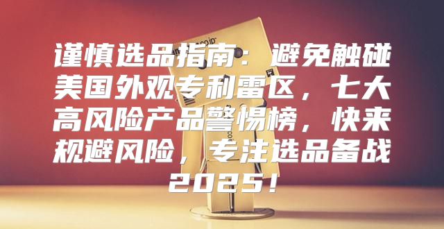 谨慎选品指南：避免触碰美国外观专利雷区，七大高风险产品警惕榜，快来规避风险，专注选品备战2025！