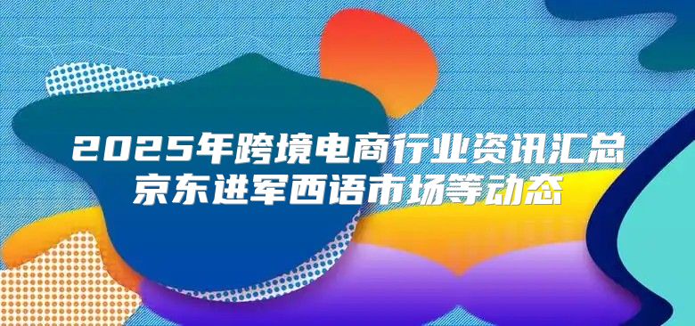 2025年跨境电商行业资讯汇总京东进军西语市场等动态