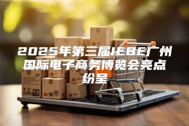 2025年第三届IEBE广州国际电子商务博览会亮点纷呈
