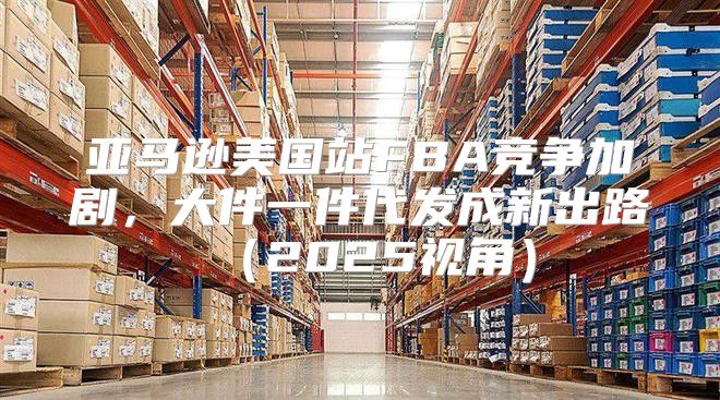 亚马逊美国站FBA竞争加剧，大件一件代发成新出路2025视角