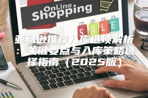 亚马逊推荐入库选项解析：关键要点与入库策略选择指南2025版