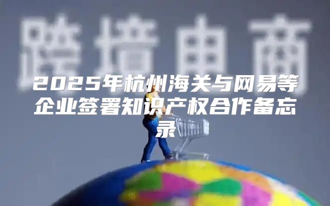 2025年杭州海关与网易等企业签署知识产权合作备忘录