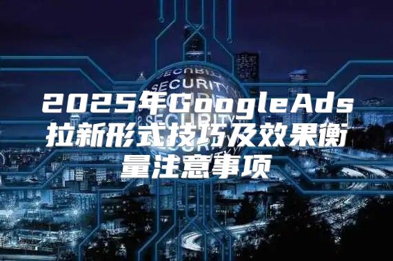 2025年GoogleAds拉新形式技巧及效果衡量注意事项