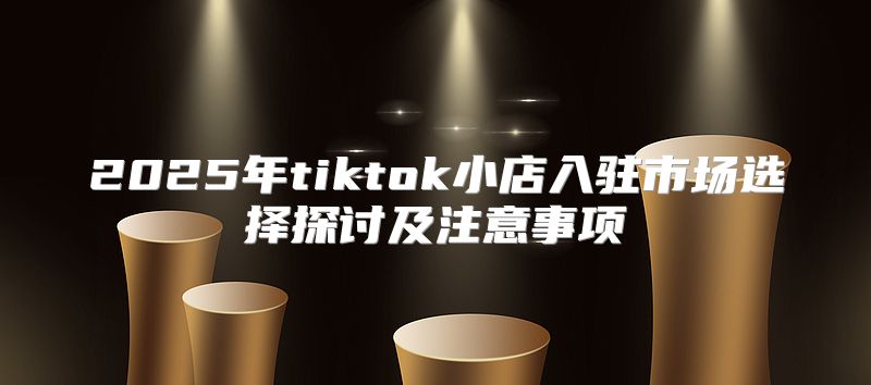 2025年tiktok小店入驻市场选择探讨及注意事项
