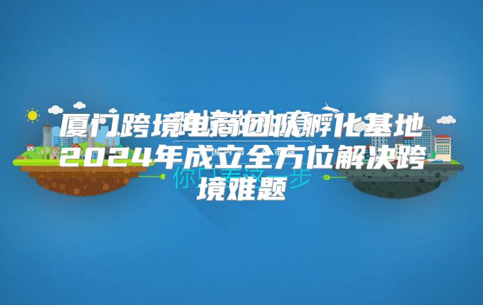 厦门跨境电商团队孵化基地2025年成立全方位解决跨境难题