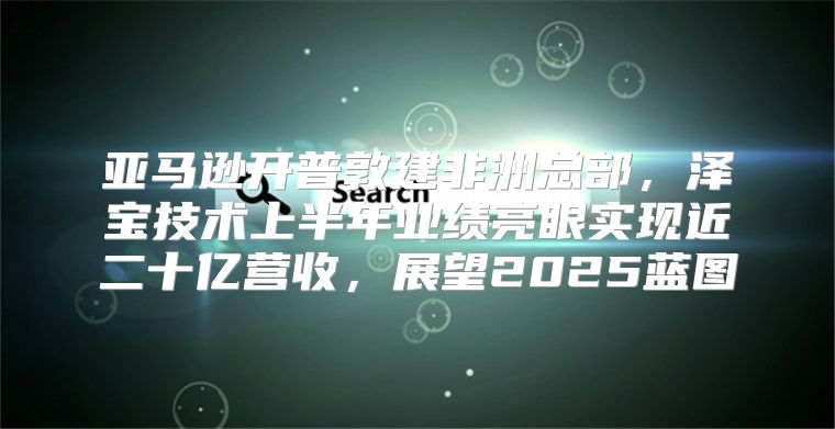 亚马逊开普敦建非洲总部，泽宝技术上半年业绩亮眼实现近二十亿营收，展望2025蓝图