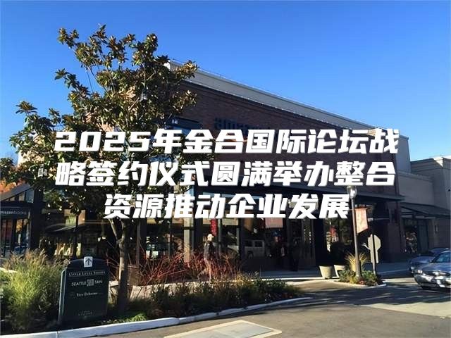 2025年金合国际论坛战略签约仪式圆满举办整合资源推动企业发展
