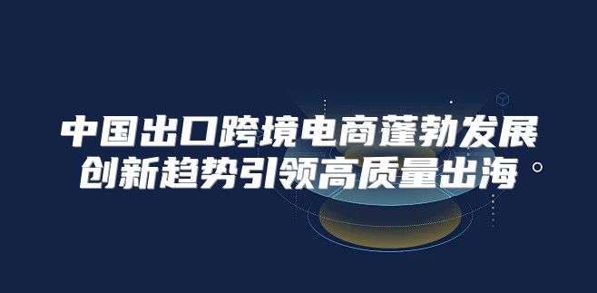 中国出口跨境电商蓬勃发展创新趋势引领高质量出海
