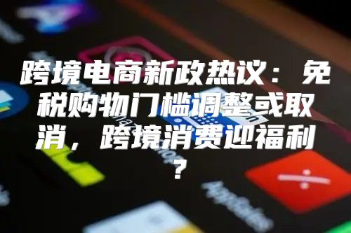 跨境电商新政热议：免税购物门槛调整或取消，跨境消费迎福利？