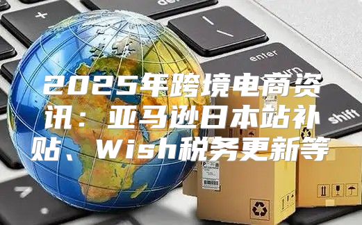 2025年跨境电商资讯：亚马逊日本站补贴、Wish税务更新等