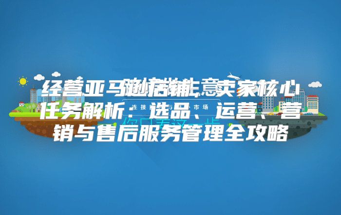 经营亚马逊店铺，卖家核心任务解析：选品、运营、营销与售后服务管理全攻略