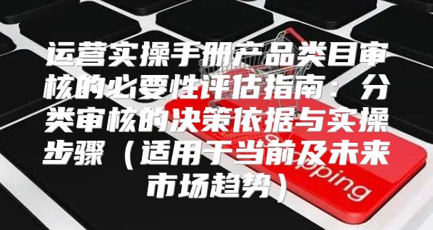 运营实操手册产品类目审核的必要性评估指南：分类审核的决策依据与实操步骤适用于当前及未来市场趋势