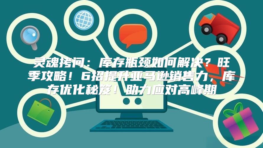 灵魂拷问：库存瓶颈如何解决？旺季攻略！6招提升亚马逊销售力，库存优化秘笈！助力应对高峰期