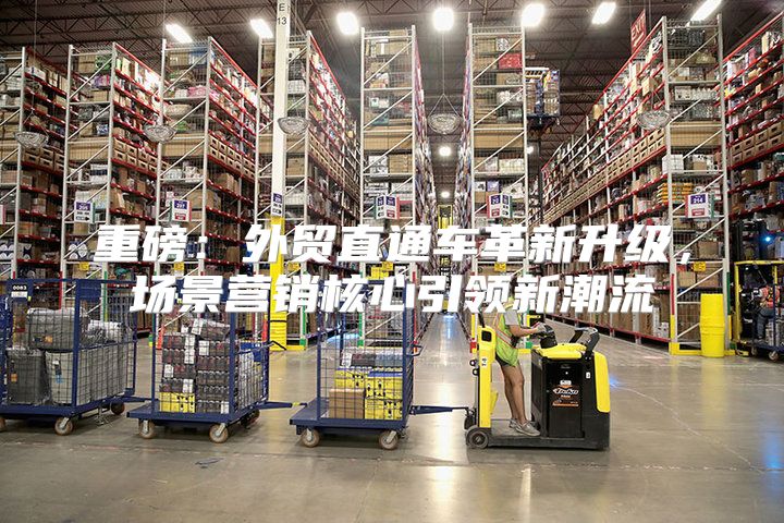 重磅：外贸直通车革新升级，场景营销核心引领新潮流