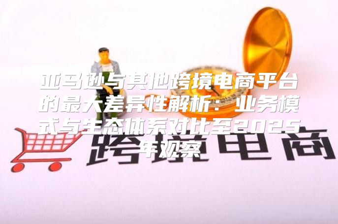 亚马逊与其他跨境电商平台的最大差异性解析：业务模式与生态体系对比至2025年观察