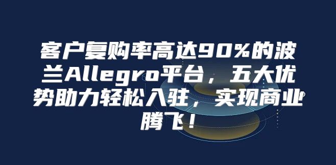 客户复购率高达90%的波兰Allegro平台，五大优势助力轻松入驻，实现商业腾飞！