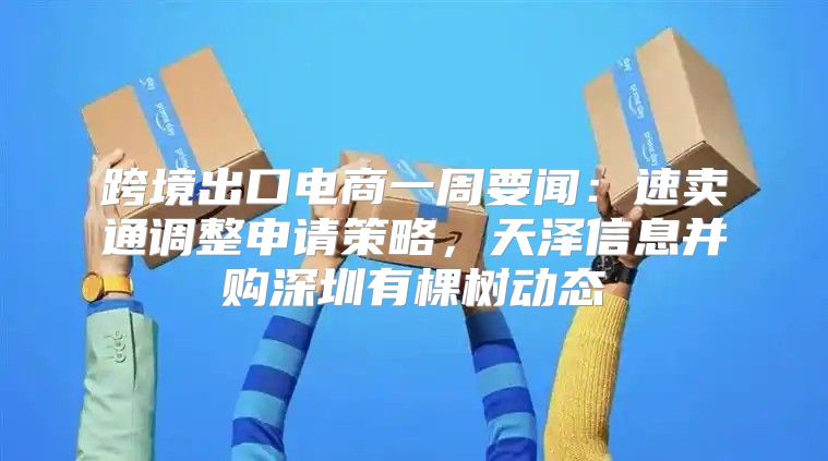 跨境出口电商一周要闻：速卖通调整申请策略，天泽信息并购深圳有棵树动态