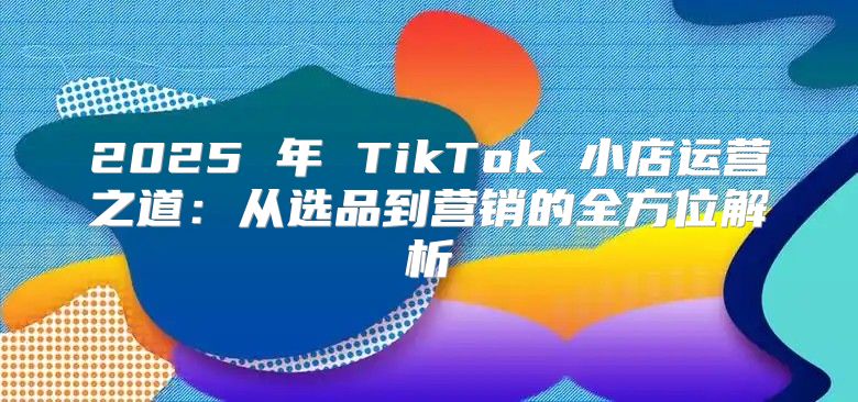 2025 年 TikTok 小店运营之道：从选品到营销的全方位解析