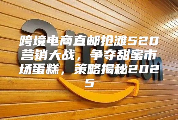 跨境电商直邮抢滩520营销大战，争夺甜蜜市场蛋糕，策略揭秘2025