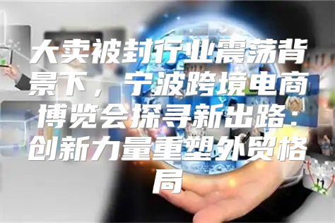 大卖被封行业震荡背景下，宁波跨境电商博览会探寻新出路：创新力量重塑外贸格局