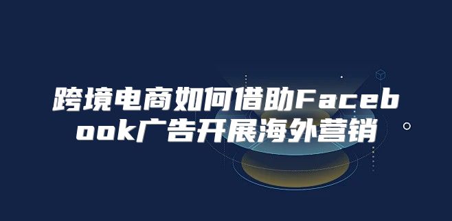 跨境电商如何借助Facebook广告开展海外营销