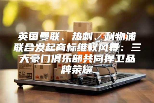 英国曼联、热刺、利物浦联合发起商标维权风暴：三大豪门俱乐部共同捍卫品牌荣耀
