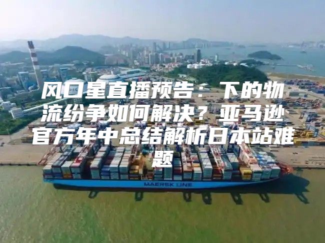 风口星直播预告：下的物流纷争如何解决？亚马逊官方年中总结解析日本站难题