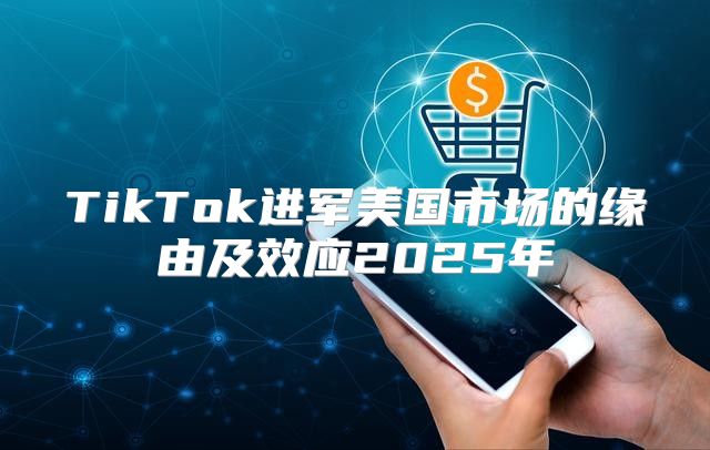 TikTok进军美国市场的缘由及效应2025年