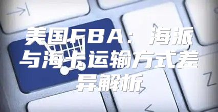 美国FBA：海派与海卡运输方式差异解析