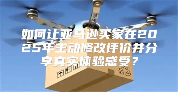 如何让亚马逊买家在2025年主动修改评价并分享真实体验感受？