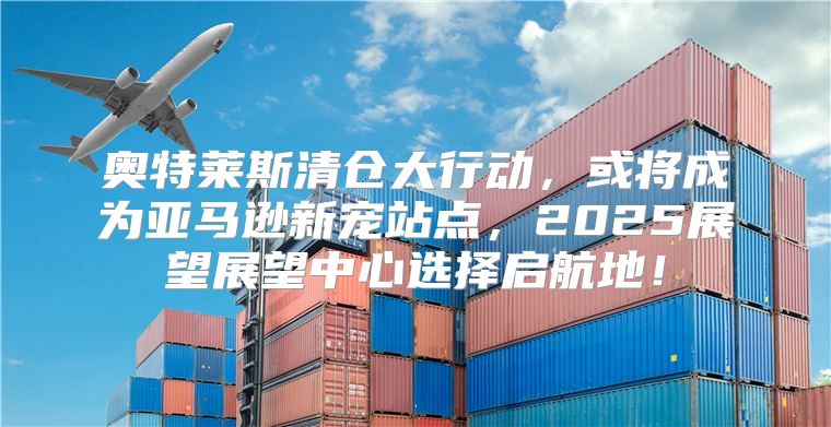 奥特莱斯清仓大行动，或将成为亚马逊新宠站点，2025展望展望中心选择启航地！