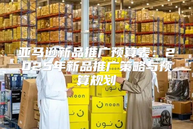 亚马逊新品推广预算表：2025年新品推广策略与预算规划