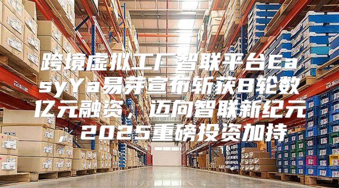 跨境虚拟工厂智联平台EasyYa易芽宣布斩获B轮数亿元融资，迈向智联新纪元，2025重磅投资加持