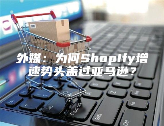 外媒：为何Shopify增速势头盖过亚马逊？
