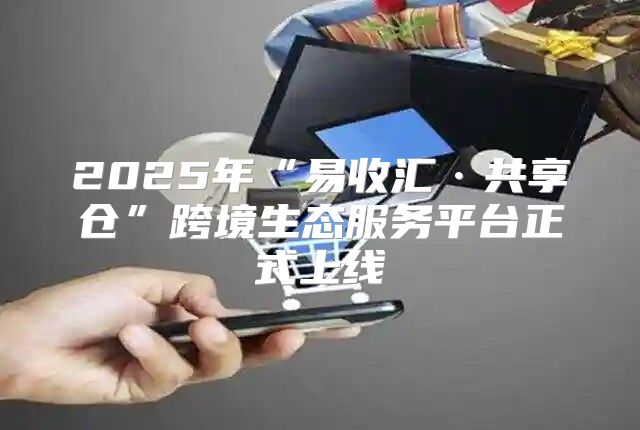 2025年“易收汇·共享仓”跨境生态服务平台正式上线