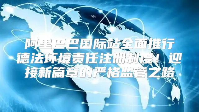 阿里巴巴国际站全面推行德法环境责任注册制度！迎接新篇章的严格监管之路