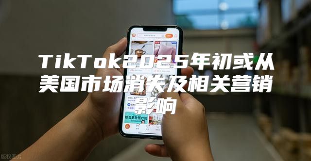TikTok2025年初或从美国市场消失及相关营销影响